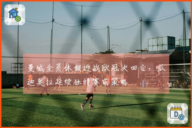 曼城全员休假迎战欧冠次回合，瓜迪奥拉延续独特赛前策略