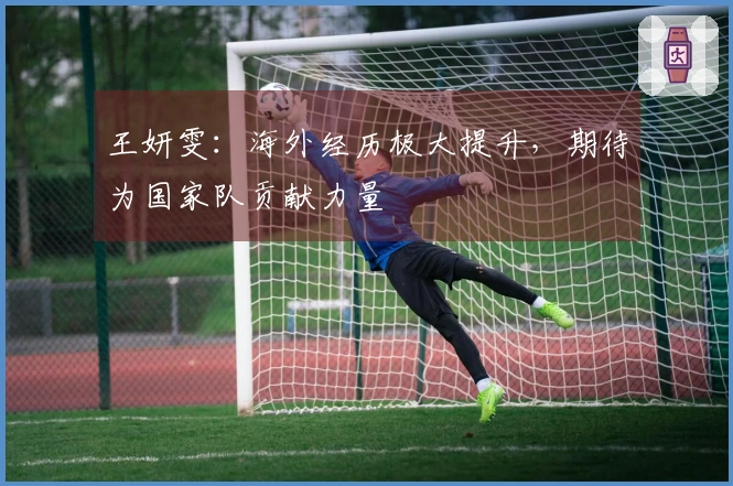 王妍雯：海外经历极大提升，期待为国家队贡献力量