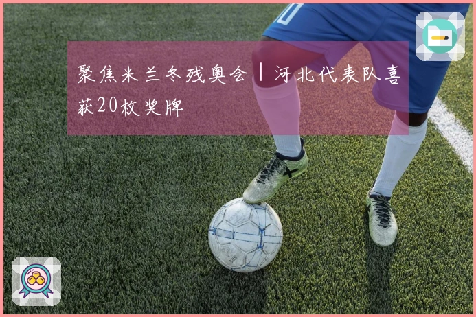 聚焦米兰冬残奥会｜河北代表队喜获20枚奖牌