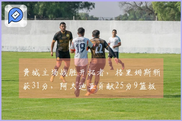 费城主场战胜开拓者，格里姆斯斩获31分，阿夫迪亚贡献25分9篮板