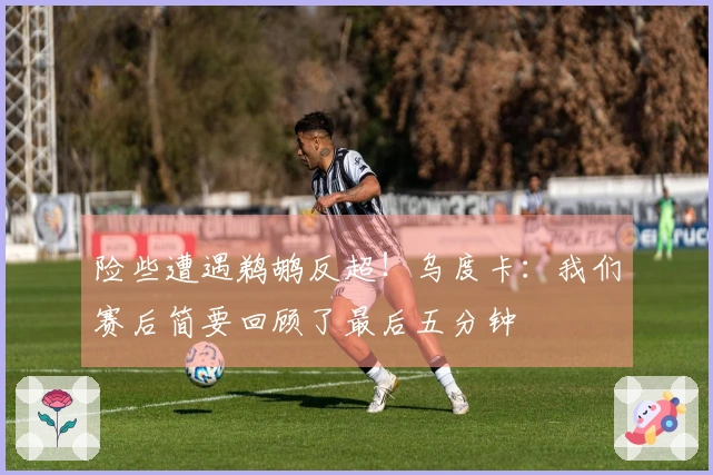 险些遭遇鹈鹕反超！乌度卡：我们赛后简要回顾了最后五分钟