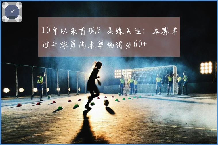10年以来首现？美媒关注：本赛季过半球员尚未单场得分60+