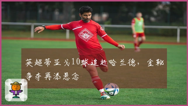 英超蒂亚戈10球追赶哈兰德，金靴争夺再添悬念