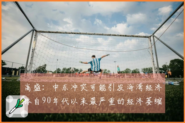 高盛：中东冲突可能引发海湾经济体自90年代以来最严重的经济萎缩