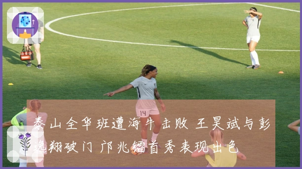 泰山全华班遭海牛击败 王昊斌与彭逸翔破门 邝兆镭首秀表现出色