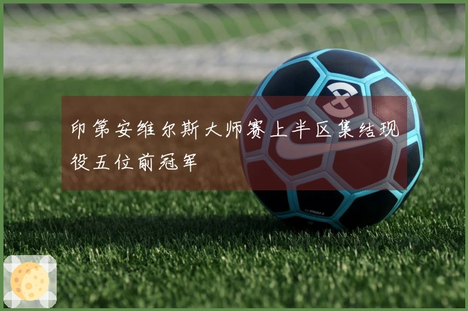 印第安维尔斯大师赛上半区集结现役五位前冠军