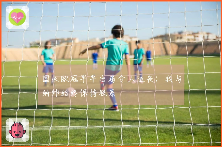 国米欧冠早早出局令人沮丧；我与纳帅始终保持联系