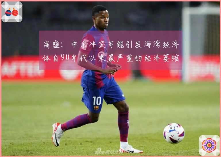 高盛：中东冲突可能引发海湾经济体自90年代以来最严重的经济萎缩