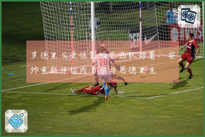 罗德里戈受伤影响巴西队部署，安帅重新评估内马尔与恩德里克