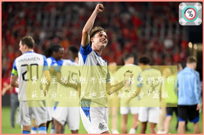 费城主场战胜开拓者，格里姆斯斩获31分，阿夫迪亚贡献25分9篮板